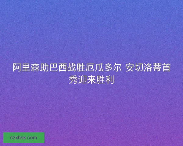 阿里森助巴西战胜厄瓜多尔 安切洛蒂首秀迎来胜利 阿里森助巴西战胜厄瓜多尔 安切洛蒂首秀迎来胜利