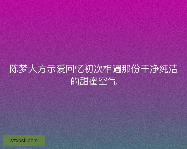 陈梦大方示爱回忆初次相遇那份干净纯洁的甜蜜空气