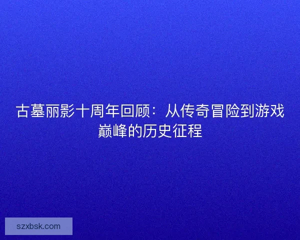 古墓丽影十周年回顾：从传奇冒险到游戏巅峰的历史征程