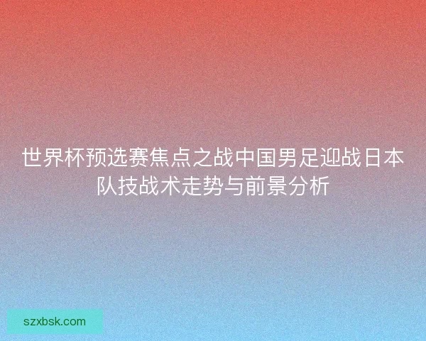 世界杯预选赛焦点之战中国男足迎战日本队技战术走势与前景分析