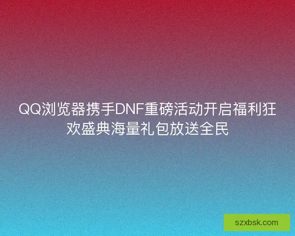 QQ浏览器携手DNF重磅活动开启福利狂欢盛典海量礼包放送全民