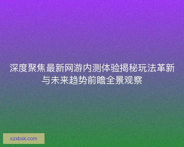深度聚焦最新网游内测体验揭秘玩法革新与未来趋势前瞻全景观察