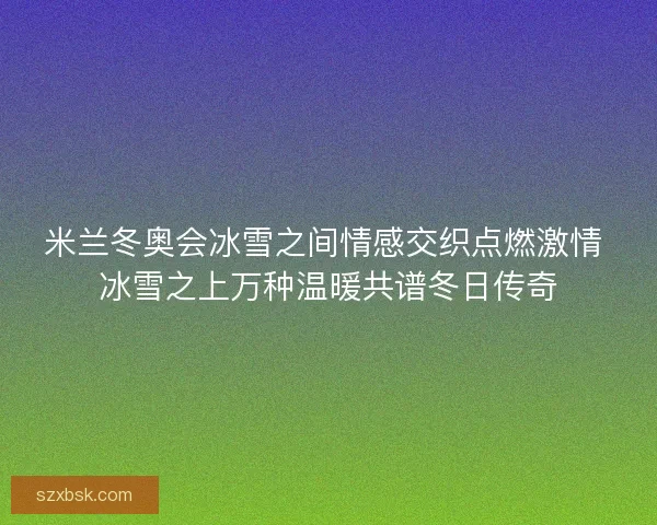米兰冬奥会冰雪之间情感交织点燃激情 冰雪之上万种温暖共谱冬日传奇