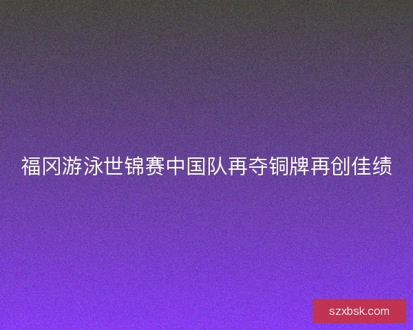 福冈游泳世锦赛中国队再夺铜牌再创佳绩