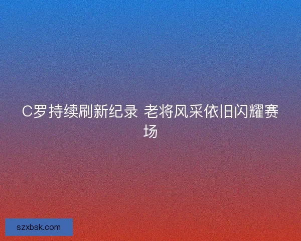 C罗持续刷新纪录 老将风采依旧闪耀赛场 C罗持续刷新纪录 老将风采依旧闪耀赛场