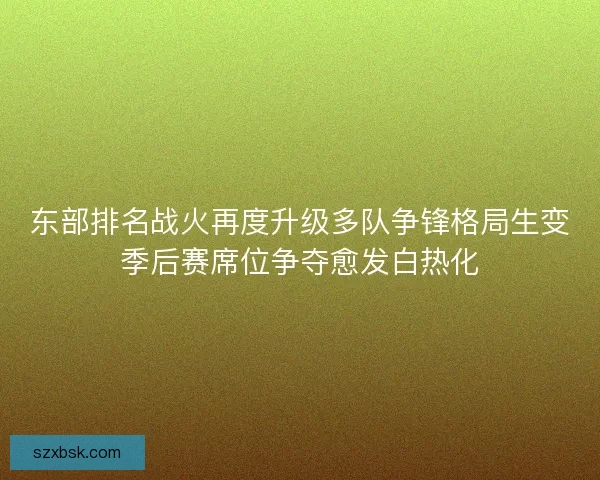 东部排名战火再度升级多队争锋格局生变季后赛席位争夺愈发白热化 东部排名战火再度升级多队争锋格局生变季后赛席位争夺愈发白热化