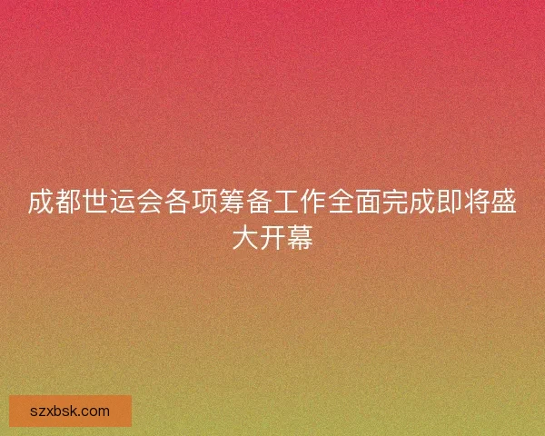 成都世运会各项筹备工作全面完成即将盛大开幕