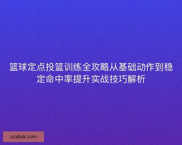 篮球定点投篮训练全攻略从基础动作到稳定命中率提升实战技巧解析