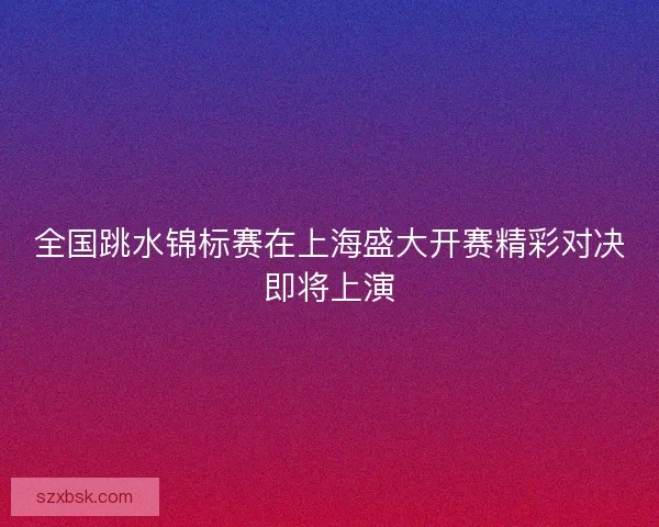 全国跳水锦标赛在上海盛大开赛精彩对决即将上演 全国跳水锦标赛在上海盛大开赛精彩对决即将上演