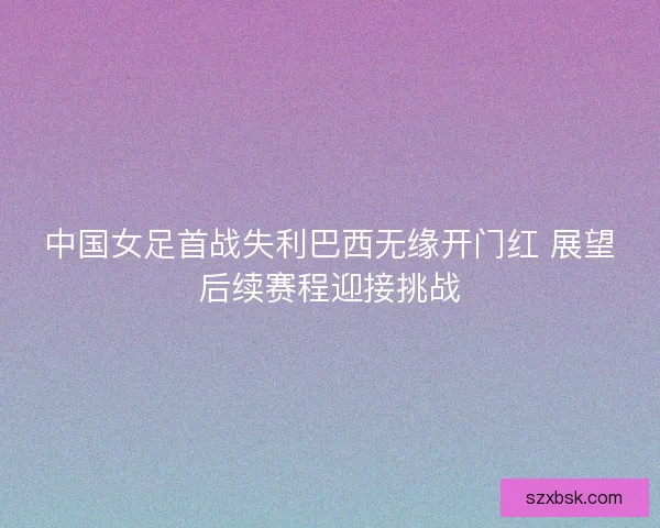 中国女足首战失利巴西无缘开门红 展望后续赛程迎接挑战
