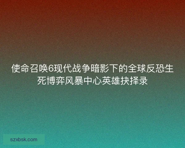 使命召唤6现代战争暗影下的全球反恐生死博弈风暴中心英雄抉择录