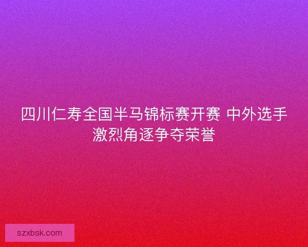 四川仁寿全国半马锦标赛开赛 中外选手激烈角逐争夺荣誉 四川仁寿全国半马锦标赛开赛 中外选手激烈角逐争夺荣誉