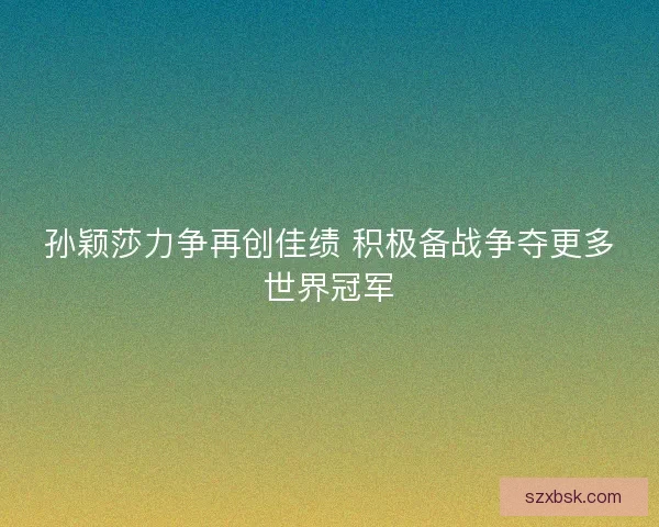 孙颖莎力争再创佳绩 积极备战争夺更多世界冠军