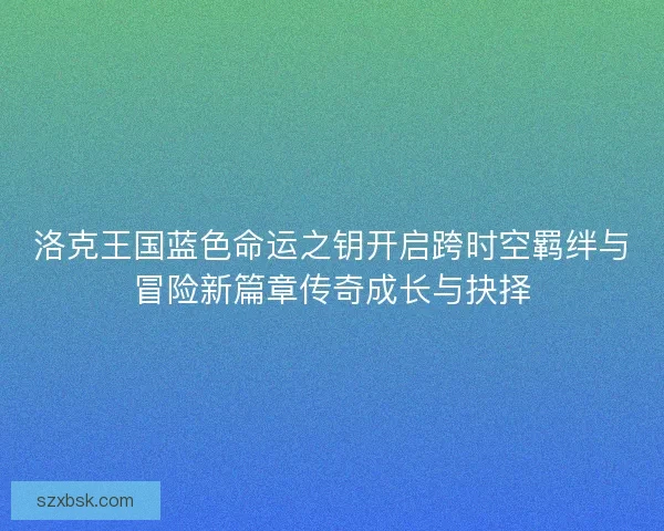 洛克王国蓝色命运之钥开启跨时空羁绊与冒险新篇章传奇成长与抉择 洛克王国蓝色命运之钥开启跨时空羁绊与冒险新篇章传奇成长与抉择
