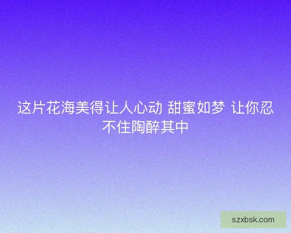 这片花海美得让人心动 甜蜜如梦 让你忍不住陶醉其中
