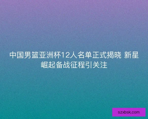 中国男篮亚洲杯12人名单正式揭晓 新星崛起备战征程引关注 中国男篮亚洲杯12人名单正式揭晓 新星崛起备战征程引关注