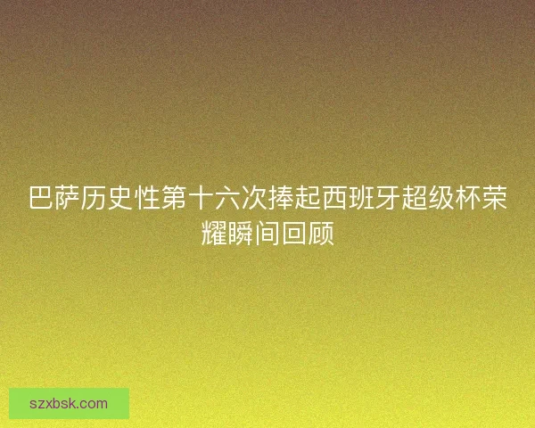巴萨历史性第十六次捧起西班牙超级杯荣耀瞬间回顾 巴萨历史性第十六次捧起西班牙超级杯荣耀瞬间回顾