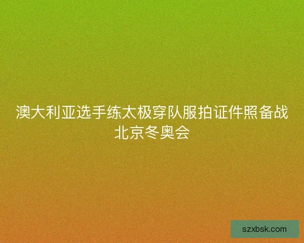 澳大利亚选手练太极穿队服拍证件照备战北京冬奥会 澳大利亚选手练太极穿队服拍证件照备战北京冬奥会