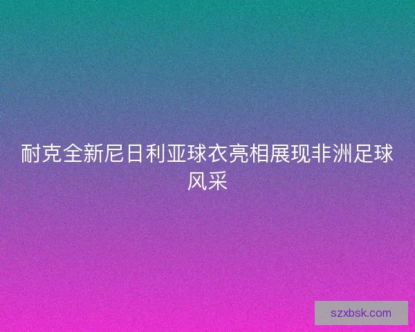 耐克全新尼日利亚球衣亮相展现非洲足球风采 耐克全新尼日利亚球衣亮相展现非洲足球风采
