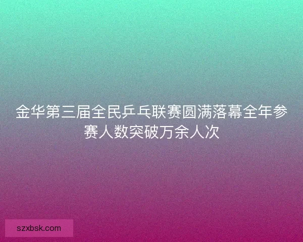 金华第三届全民乒乓联赛圆满落幕全年参赛人数突破万余人次