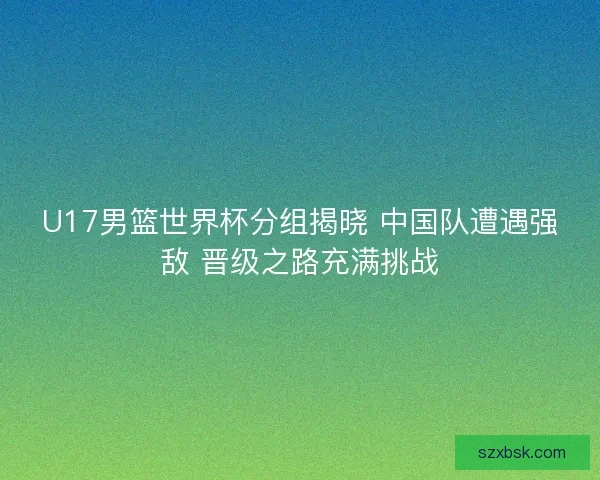 U17男篮世界杯分组揭晓 中国队遭遇强敌 晋级之路充满挑战 U17男篮世界杯分组揭晓 中国队遭遇强敌 晋级之路充满挑战