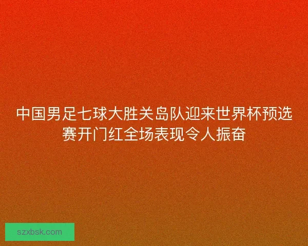 中国男足七球大胜关岛队迎来世界杯预选赛开门红全场表现令人振奋