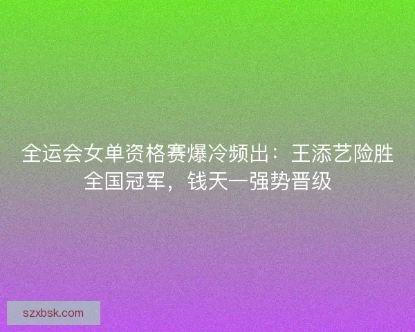 全运会女单资格赛爆冷频出:王添艺险胜全国冠军,钱天一强势晋级 全运会女单资格赛爆冷频出:王添艺险胜全国冠军,钱天一强势晋级