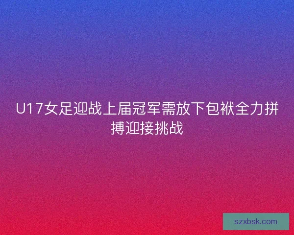 U17女足迎战上届冠军需放下包袱全力拼搏迎接挑战 U17女足迎战上届冠军需放下包袱全力拼搏迎接挑战