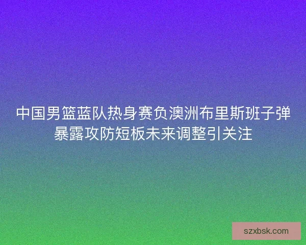 中国男篮蓝队热身赛负澳洲布里斯班子弹暴露攻防短板未来调整引关注 中国男篮蓝队热身赛负澳洲布里斯班子弹暴露攻防短板未来调整引关注