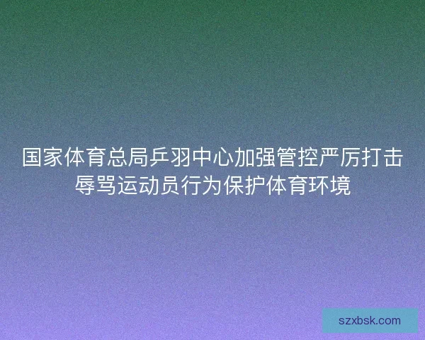 国家体育总局乒羽中心加强管控严厉打击辱骂运动员行为保护体育环境