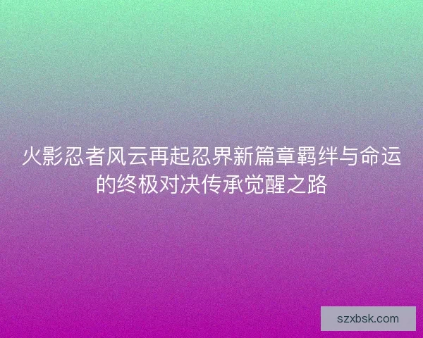 火影忍者风云再起忍界新篇章羁绊与命运的终极对决传承觉醒之路