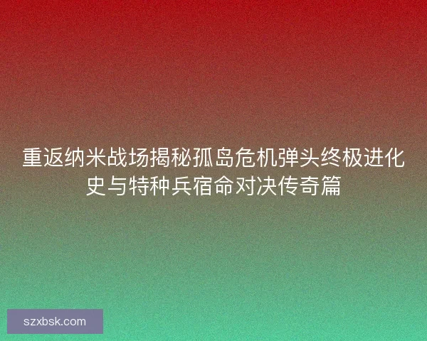 重返纳米战场揭秘孤岛危机弹头终极进化史与特种兵宿命对决传奇篇