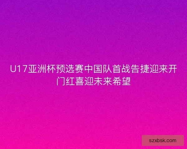 U17亚洲杯预选赛中国队首战告捷迎来开门红喜迎未来希望
