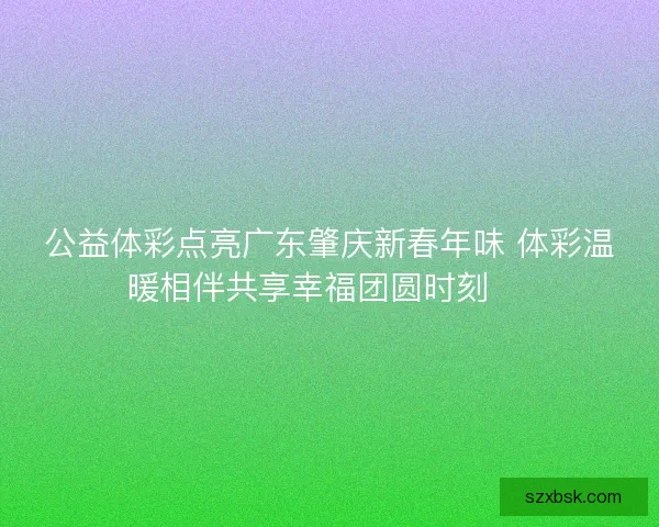公益体彩点亮广东肇庆新春年味 体彩温暖相伴共享幸福团圆时刻 🎉 公益体彩点亮广东肇庆新春年味 体彩温暖相伴共享幸福团圆时刻 🎉