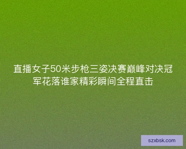 直播女子50米步枪三姿决赛巅峰对决冠军花落谁家精彩瞬间全程直击 直播女子50米步枪三姿决赛巅峰对决冠军花落谁家精彩瞬间全程直击