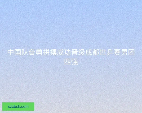 中国队奋勇拼搏成功晋级成都世乒赛男团四强 中国队奋勇拼搏成功晋级成都世乒赛男团四强