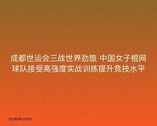 成都世运会三战世界劲旅 中国女子棍网球队接受高强度实战训练提升竞技水平
